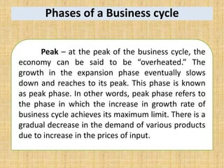 Phases of a Business cycle
Peak – at the peak of the business cycle, the
economy can be said to be “overheated.” The
growth in the expansion phase eventually slows
down and reaches to its peak. This phase is known
as peak phase. In other words, peak phase refers to
the phase in which the increase in growth rate of
business cycle achieves its maximum limit. There is a
gradual decrease in the demand of various products
due to increase in the prices of input.
 