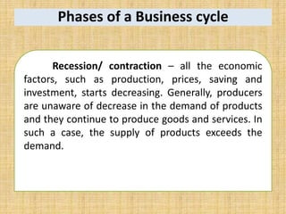 Phases of a Business cycle
Recession/ contraction – all the economic
factors, such as production, prices, saving and
investment, starts decreasing. Generally, producers
are unaware of decrease in the demand of products
and they continue to produce goods and services. In
such a case, the supply of products exceeds the
demand.
 