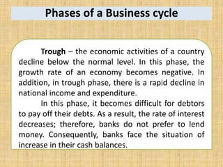 Phases of a Business cycle
Trough – the economic activities of a country
decline below the normal level. In this phase, the
growth rate of an economy becomes negative. In
addition, in trough phase, there is a rapid decline in
national income and expenditure.
In this phase, it becomes difficult for debtors
to pay off their debts. As a result, the rate of interest
decreases; therefore, banks do not prefer to lend
money. Consequently, banks face the situation of
increase in their cash balances.
 