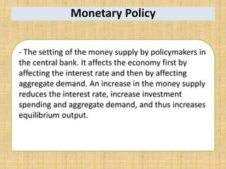 Monetary Policy
- The setting of the money supply by policymakers in
the central bank. It affects the economy first by
affecting the interest rate and then by affecting
aggregate demand. An increase in the money supply
reduces the interest rate, increase investment
spending and aggregate demand, and thus increases
equilibrium output.
 