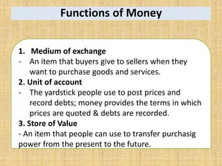 Functions of Money
1. Medium of exchange
- An item that buyers give to sellers when they
want to purchase goods and services.
2. Unit of account
- The yardstick people use to post prices and
record debts; money provides the terms in which
prices are quoted & debts are recorded.
3. Store of Value
- An item that people can use to transfer purchasig
power from the present to the future.
 