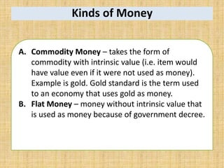 Kinds of Money
A. Commodity Money – takes the form of
commodity with intrinsic value (i.e. item would
have value even if it were not used as money).
Example is gold. Gold standard is the term used
to an economy that uses gold as money.
B. Flat Money – money without intrinsic value that
is used as money because of government decree.
 