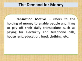 The Demand for Money
Transaction Motive – refers to the
holding of money to enable people and firms
to pay off their daily transactions such as
paying for electricity and telephone bills,
house rent, education, food, clothing, etc.
 