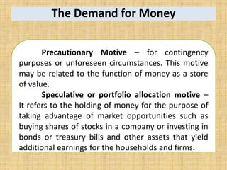 The Demand for Money
Precautionary Motive – for contingency
purposes or unforeseen circumstances. This motive
may be related to the function of money as a store
of value.
Speculative or portfolio allocation motive –
It refers to the holding of money for the purpose of
taking advantage of market opportunities such as
buying shares of stocks in a company or investing in
bonds or treasury bills and other assets that yield
additional earnings for the households and firms.
 