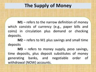 The Supply of Money
M1 – refers to the narrow definition of money
which consists of currency (e.g., paper bills and
coins) in circulation plus demand or checking
deposits.
M2 – refers to M1 plus savings and small time
deposits
M3 – refers to money supply, peso savings,
time deposits, plus deposit substitutes of money
generating banks, and negotiable order of
withdrawal (NOW) accounts.
 