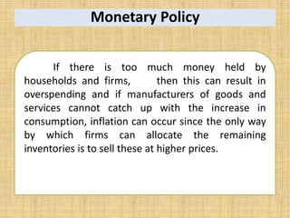 Monetary Policy
If there is too much money held by
households and firms, then this can result in
overspending and if manufacturers of goods and
services cannot catch up with the increase in
consumption, inflation can occur since the only way
by which firms can allocate the remaining
inventories is to sell these at higher prices.
 