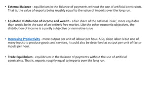 • External Balance - equilibrium in the Balance of payments without the use of artificial constraints.
That is, the value of exports being roughly equal to the value of imports over the long run.
• Equitable distribution of income and wealth - a fair share of the national 'cake', more equitable
than would be in the case of an entirely free market. Like the other economic objectives, the
distribution of income is a partly subjective or normative issue
• Increasing Productivity - more output per unit of labour per hour. Also, since labor is but one of
many inputs to produce goods and services, it could also be described as output per unit of factor
inputs per hour.
• Trade Equilibrium - equilibrium in the Balance of payments without the use of artificial
constraints. That is, exports roughly equal to imports over the long run.
 