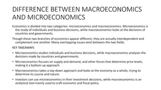 DIFFERENCE BETWEEN MACROECONOMICS
AND MICROECONOMICS
Economics is divided into two categories: microeconomics and macroeconomics. Microeconomics is
the study of individuals and business decisions, while macroeconomics looks at the decisions of
countries and governments.
Though these two branches of economics appear different, they are actually interdependent and
complement one another. Many overlapping issues exist between the two fields.
KEY TAKEAWAYS
• Microeconomics studies individuals and business decisions, while macroeconomics analyzes the
decisions made by countries and governments.
• Microeconomics focuses on supply and demand, and other forces that determine price levels,
making it a bottom-up approach.
• Macroeconomics takes a top-down approach and looks at the economy as a whole, trying to
determine its course and nature.
• Investors can use microeconomics in their investment decisions, while macroeconomics is an
analytical tool mainly used to craft economic and fiscal policy.
 