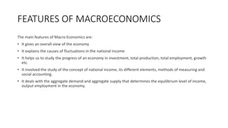 FEATURES OF MACROECONOMICS
The main features of Macro Economics are:
• It gives an overall view of the economy
• It explains the causes of fluctuations in the national income
• It helps us to study the progress of an economy in investment, total production, total employment, growth
etc.
• It involved the study of the concept of national income, its different elements, methods of measuring and
social accounting.
• It deals with the aggregate demand and aggregate supply that determines the equilibrium level of income,
output employment in the economy.
 