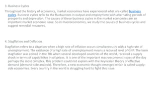 3. Business Cycles
Throughout the history of economics, market economies have experienced what are called business
cycles. Business cycles refer to the fluctuations in output and employment with alternating periods of
prosperity and depression. The causes of these business cycles in the market economies are an
important market economic issue. So in macroeconomics, we study the causes of business cycles and
suggest remedial measures.
4. Stagflation and Deflation
Stagflation refers to a situation when a high rate of inflation occurs simultaneously with a high rate of
unemployment. The existence of a high rate of unemployment means a reduced level of GNP. The term
stagflation was coined in the 70s when several developed countries of the world, received a supply
shock in terms of capsid hikes in oil prices. It is one of the important macroeconomic issues of the day
perhaps the most complex. This problem could not explain with the Keynesian theory of effective
demand (demand-side analysis). Therefore, a new economic thought emerged which is called supply-
side economies. Every country in the world is struggling hard to fight this issue.
 