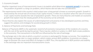 5. Economic Growth
Another important issue of macroeconomic issues is to explain what determines economic growth in a country.
The problem of growth is a long-run problem, which Keynes did not take into consideration.
The expansionary trend in the country’s total output over a long period is known as economic growth. Growth is
measured by the annual rate of increase of per capita income. It refers to a situation when the rate of increase
in per capita income exceeds the rate of population growth. There are many theories and models on economic
growth that explain how the steady growth of the economy can be achieved.
These theories also explain the causes of underemployment and poverty in less developed countries and they
suggest the policies and strategies for accelerating growth in them.
6. Balance of Payments and Exchange Rate
Balance of Payments (BOP) is the systematic record of all economic transactions of the residents of a country
with the rest of the world during the period. There may be a deficit or surplus in a BOP. Both create problems
in the economy. The transactions in the BOP are influenced by the rate of exchange.
The exchange rate is the rate at which a country’s currency is exchanged for foreign currencies. The instability in
the foreign exchange rate is a major problem, which creates serious BOP problems. Economists are always
eager to discover the cause and effect of changes in a BOP. Thus, the equilibrium in BOP position and stability
in the exchange rate are important macroeconomic issues.
 