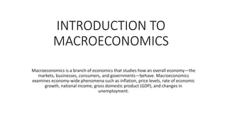 INTRODUCTION TO
MACROECONOMICS
Macroeconomics is a branch of economics that studies how an overall economy—the
markets, businesses, consumers, and governments—behave. Macroeconomics
examines economy-wide phenomena such as inflation, price levels, rate of economic
growth, national income, gross domestic product (GDP), and changes in
unemployment.
 