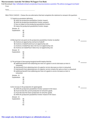 Exam
Name___________________________________
MULTIPLE CHOICE. Choose the one alternative that best completes the statement or answers the question.
1) Capital accumulation definitely 1)
A) shifts the production possibilities frontier inward.
B) shifts the production possibilities frontier outward.
C) has no impact on the production possibilities frontier.
D) makes the production possibilities frontier steeper.
Answer: B
Explanation: A)
B)
C)
D)
2) Moving from one point on the production possibilities frontier to another 2)
A) involves an opportunity cost but no tradeoff.
B) involves a tradeoff and incurs an opportunity cost.
C) involves a tradeoff but does not incur an opportunity cost.
D) involves no tradeoff but it does incur an opportunity cost.
Answer: B
Explanation: A)
B)
C)
D)
3) The principle of decreasing marginal benefit implies that the 3)
A) additional benefit from obtaining one more of a good or service decreases as more is
consumed.
B) total benefit from obtaining more of a good or service decreases as more is consumed.
C) total benefit from obtaining more of a good or service remains the same as more is consumed.
D) additional benefit from obtaining one more of a good or service increases as more is
consumed.
Answer: A
Explanation: A)
B)
C)
D)
4) An increase in the production of capital goods 4)
A) shifts the production possibilities frontier outward in the future.
B) must increase the current production of consumer goods.
C) must decrease the future production of consumer goods.
D) shifts the production possibilities frontier inward in the future.
Answer: A
Explanation: A)
B)
C)
D)
1
Macroeconomics Australia 7th Edition McTaggart Test Bank
Full Download: http://alibabadownload.com/product/macroeconomics-australia-7th-edition-mctaggart-test-bank/
This sample only, Download all chapters at: alibabadownload.com
 