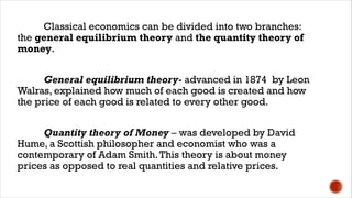 Classical economics can be divided into two branches:
the general equilibrium theory and the quantity theory of
money.
General equilibrium theory- advanced in 1874 by Leon
Walras, explained how much of each good is created and how
the price of each good is related to every other good.
Quantity theory of Money – was developed by David
Hume, a Scottish philosopher and economist who was a
contemporary of Adam Smith.This theory is about money
prices as opposed to real quantities and relative prices.
 