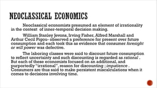 Neoclassical economists presumed an element of irrationality
in the context of inner-temporal decision making.
William Stanley Jevons, Irving Fisher, Alfred Marshall and
Arthur Cecil Pigou- observed a preference for present over future
consumption and each took this as evidence that consumer foresight
or will power was defective.
The laboring classes were said to discount future consumption
to reflect uncertainty and such discounting is regarded as rational .
But each of these economists focused on an additional, and
purportedly “irrational”, reason for discounting ; impatience .
Consumers are thus said to make persistent miscalculations when it
comes to decisions involving time.
 