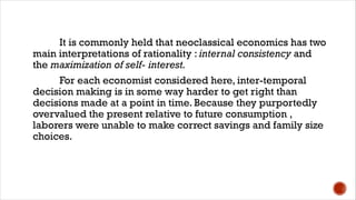 It is commonly held that neoclassical economics has two
main interpretations of rationality : internal consistency and
the maximization of self- interest.
For each economist considered here, inter-temporal
decision making is in some way harder to get right than
decisions made at a point in time. Because they purportedly
overvalued the present relative to future consumption ,
laborers were unable to make correct savings and family size
choices.
 