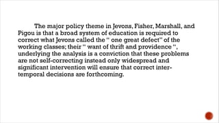 The major policy theme in Jevons, Fisher, Marshall, and
Pigou is that a broad system of education is required to
correct what Jevons called the “ one great defect” of the
working classes; their “ want of thrift and providence “,
underlying the analysis is a conviction that these problems
are not self-correcting instead only widespread and
significant intervention will ensure that correct inter-
temporal decisions are forthcoming.
 