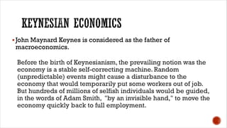 §John Maynard Keynes is considered as the father of
macroeconomics.
Before the birth of Keynesianism, the prevailing notion was the
economy is a stable self-correcting machine. Random
(unpredictable) events might cause a disturbance to the
economy that would temporarily put some workers out of job.
But hundreds of millions of selfish individuals would be guided,
in the words of Adam Smith, "by an invisible hand," to move the
economy quickly back to full employment.
 