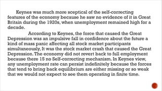 Keynes was much more sceptical of the self-correcting
features of the economy because he saw no evidence of it in Great
Britain during the 1920s, when unemployment remained high for a
decade.
According to Keynes, the force that caused the Great
Depression was an impulsive fall in confidence about the future a
kind of mass panic affecting all stock market participants
simultaneously, It was the stock market crash that caused the Great
Depression.The economy did not revert back to full employment
because there 15 no Self-correcting mechanism. In Keynes view,
any unemployment rate can persist indefinitely because the forces
that tend to bring back equilibrium are either missing or so weak
that we would not expect to see them operating in finite time.
 