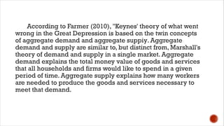 According to Farmer (2010), "Keynes' theory of what went
wrong in the Great Depression is based on the twin concepts
of aggregate demand and aggregate suppiy. Aggregate
demand and supply are similar to, but distinct from, Marshall's
theory of demand and supply in a single market. Aggregate
demand explains the total money value of goods and services
that all households and firms would like to spend in a given
period of time. Aggregate supply explains how many workers
are needed to produce the goods and services necessary to
meet that demand.
 