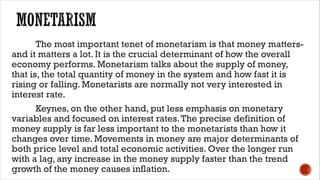 The most important tenet of monetarism is that money matters-
and it matters a lot. It is the crucial determinant of how the overall
economy performs. Monetarism talks about the supply of money,
that is, the total quantity of money in the system and how fast it is
rising or falling. Monetarists are normally not very interested in
interest rate.
Keynes, on the other hand, put less emphasis on monetary
variables and focused on interest rates.The precise definition of
money supply is far less important to the monetarists than how it
changes over time. Movements in money are major determinants of
both price level and total economic activities. Over the longer run
with a lag, any increase in the money supply faster than the trend
growth of the money causes inflation.
 