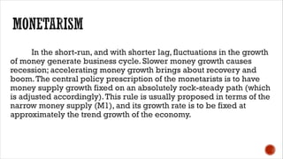 In the short-run, and with shorter lag, fluctuations in the growth
of money generate business cycle. Slower money growth causes
recession; accelerating money growth brings about recovery and
boom.The central policy prescription of the monetarists is to have
money supply growth fixed on an absolutely rock-steady path (which
is adjusted accordingly).This rule is usually proposed in terms of the
narrow money supply (M1), and its growth rate is to be fixed at
approximately the trend growth of the economy.
 
