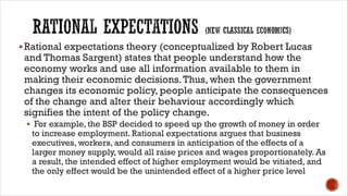 §Rational expectations theory (conceptualized by Robert Lucas
and Thomas Sargent) states that people understand how the
economy works and use all information available to them in
making their economic decisions.Thus, when the government
changes its economic policy, people anticipate the consequences
of the change and alter their behaviour accordingly which
signifies the intent of the policy change.
§ For example, the BSP decided to speed up the growth of money in order
to increase employment. Rational expectations argues that business
executives, workers, and consumers in anticipation of the effects of a
larger money supply, would all raise prices and wages proportionately. As
a result, the intended effect of higher employment would be vitiated, and
the only effect would be the unintended effect of a higher price level
 