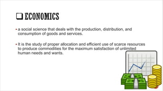 § a social science that deals with the production, distribution, and
consumption of goods and services.
§ It is the study of proper allocation and efficient use of scarce resources
to produce commodities for the maximum satisfaction of unlimited
human needs and wants.
 