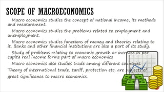 Macro economics studies the concept of national income, its methods
and measurement.
Macro economics studies the problems related to employment and
unemployment.
Macro economics studies functions of money and theories relating to
it. Banks and other financial institutions are also a part of its study.
Study of problems relating to economic growth or increase in per
capita real income forms part of macro economics
Macro economics also studies trade among different countries.
Theory of international trade, tariff, protection etc. are subjects of
great significance to macro economics.
 