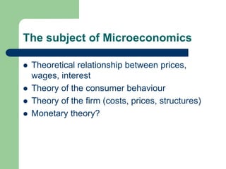 The subject of Microeconomics
 Theoretical relationship between prices,
wages, interest
 Theory of the consumer behaviour
 Theory of the firm (costs, prices, structures)
 Monetary theory?
 