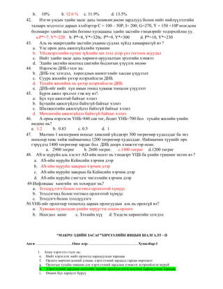 b. 10% b. 12.6 % c. 11.9% d. 13.5%
42. Нэгэн улсын эдийн засаг дахь төлөвлөгдөсөн зардлууд болон нийт нийлүүлэлтийн
талаарх мэдээлэл дараах хэлбэрээр C = 100 – 50P, I= 200, G=270, Y = 150 +10P өгөгдcөн
болмакро эдийн засгийн богино хугацааны эдийн засгийн тэнцвэрийг тодорхойлно уу.
а.P*=7, Y*=220 b. P*=8, Y*=320c. P*=9, Y*=300 d. P*=10, Y*=230
43. Аль нь макроэдийн засгийн ухааны судлах зүйлд хамаарахгүй вэ ?
a. Улс орон дахь ажилгүйдлийн түвшин
b. Үйлдвэрлэлийн хүчин зүйлийн зах зээл дээр үнэ тогтоох асуудал
c. Нийт эдийн засаг дахь хөрөнгө оруулалтын эрэлтийн хэмжээ
d. Эдийн засгийн өсөлтөд сангийн бодлогын үзүүлэх нөлөө
44. Нэрлэсэн ДНБ гэдэг нь:
b. ДНБ-ээс элэгдэл, хорогдлын шимтгэлийг хассан үзүүлэлт
c. Суурь жилийн үнээр илэрхийлсэн ДНБ
d. Тухайн жилийнх нь үнээр илэрхийлсэн ДНБ
e. ДНБ-ийг нийт хүн амын тоонд хувааж тооцсон үзүүлэлт
45. Бүрэн ажил эрхлэлт гэж юу вэ?.
a. Бүх хүн ажилтай байхыг хэлнэ
b. Бүтцийн ажилгүйдэл байхгүй байхыг хэлнэ
c. Шилжилтийн ажилгүйдэл байхгүй байхыг хэлнэ
d. Мөчлөгийн ажилгүйдэл байхгүй байхыг хэлнэ
46. А орны нэрлэсэн ҮНБ=840 сая төг, бодит ҮНБ=700 бол тухайн жилийн үнийн
индекс нь?
e. 1.2 b. 0.83 c. 0.5 d. 1
47. Малчин 1 килограмм ноосыг хивсний үйлдвэрт 300 төгрөгөөр худалддаг ба энэ
ноосоор хивс хийж наймаачинд 1200 төгрөгөөр худалддаг. Наймаачин түүнийг өрх
гэрүүдэд 1400 төгрөгөөр зардаг бол ДНБ доорх хэмжээгээр өснө.
a. 2900 төгрөг b. 2600 төгрөг. c.1400 төгрөг d.1200 төгрөг
48. AS-н муруйн аль хэсэгт AD-ийн өсөлт нь тэнцвэрт ҮЦБ ба үнийн түвшинг өсгөх вэ ?
a. AS-ийн муруйн Кейнсийн хэрчим дээр
b. AS-ийн муруйн завсрын хэрчим дээр
c. AS-ийн муруйн завсрын ба Кейнсийн хэрчим дээр
d. AS-ийн муруйн сэнгэдэг чиглэлийн хэрчим дээр
49.Инфляцаас хамгийн их хохирдог нь?
a. Зээлдүүлэгч болон тогтмол орлоготой хүмүүс
b. Зээлдэгчид болон тогтмол орлоготой хүмүүс
c. Зээлдэгч болон зээлдүүлэгч
50.ҮНБ-ийг орлогоор тооцоход дараах орлогуудын аль нь орохгүй вэ?
a. Хувьцаа худалдсан үнийн зөрүүгээс олсон орлого
b. Ноогдол ашиг c. Зээлийн хүү d. Үндсэн хөрөнгийн элэгдэл
“МАКРО ЭДИЙН ЗАСАГ”ХИЧЭЭЛИЙН ЯВЦЫН ШАЛГАЛТ - II
Анги: .......................................Овог нэр: ......................................................Хувилбар-1
1. Ахиу хэрэглээ гэдэг нь:
e. Нийт хэрэглээг нийт орлогод харьцуулсан харьцаа
f. Орлого өөрчлөгдсөний улмаас хэрэглээний зардалд гарсан өөрчлөлт
g. Орлогын тухайн төвшин дэх хэрэглээний зардлын хэмжээг илэрхийлсэн муруй
h. Хэрэглээний зардлын өсөлтийг эцсийн орлогын нэгж өсөлтөд харьцуулсан харьцаа
i. Өмнөх бүх хариулт буруу
 