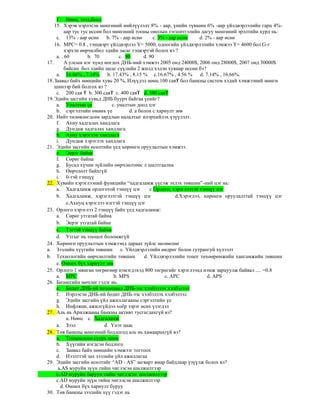 f. Нөөц, зээл,бонд
15. Хэрэв нэрлэсэн мөнгөний нийлүүлэлт 8% - аар, үнийн түвшин 6% -аар үйлдвэрлэлийн гарц 4%-
аар тус тус өссөн бол мөнгөний тооны онолын тэгшитгэлийн дагуу мөнгөний эрэлтийн хурд нь:
c. 13% - аар өснө b. 7% - аар өснө c. 3% - аар өснө d. 2% - аар өснө
16. MPC= 0.8 , тэнцвэрт үйлдвэрлэл Y= 5000, одоогийн үйлдвэрлэлийн хэмжээ Y= 4600 бол G-г
хэрхэн өөрчилбөл эдийн засаг тэцвэртэй болох вэ ?
a. . 60 b. 70 c. 80 d. 90
17. А улсын нэг хүнд ногдох ДНБ-ний хэмжээ 2005 онд 24000$, 2006 онд 28000$, 2007 онд 30000$
байсан бол эдийн засаг сүүлийн 2 жилд хэдэн хувиар өссөн бэ?
a. 16.66% , 7.14% b. 17.43% , 8.15 % c.16.67% , 4.56 % d. 7.14% , 16.66%.
18.Заавал байх нөөцийн хувь 20 %, Илүүдэл нөөц 100 сая₮ бол банкны систем хэдий хэмжээний мөнгө
шинээр бий болгох вэ ?
c. 200 сая ₮ b. 300 сая₮ c. 400 сая₮ d. 500 сая₮
19.Эдийн засгийн хувьд ДНБ буурч байгаа үеийг?
a. Уналтын үе с. уналтын доод цэг
b. сэргэлтийн өмнөх үе d. а болон с хариулт зөв
20. Нийт төлөвлөгдсөн зардлын налалтыг илэрхийлэх үзүүлэлт.
f. Ахиу хадгалах хандлага
g. Дундаж хадгалах хандлага
h. Ахиу хэрэглэх хандлага
i. Дундаж хэрэглэх хандлага
21. Эдийн засгийн өсөлтийн үед хөрөнгө оруулалтын хэмжээ.
e. Эерэг байна
f. Сөрөг байна
g. Бусад хүчин зүйлийн өөрчлөлтөөс л шалтгаална
h. Өөрчлөлт байхгүй
i. 0-тэй тэнцүү
22. Хувийн хэрэглээний функцийн “хадгаламж үүсэж эхлэх төвшин”-ний цэг нь:
a. Хадгаламж орлоготой тэнцүү цэг с.Орлого, хэрэглээтэй тэнцүү цэг
b. Хадгаламж, хэрэглээтэй тэнцүү цэг d.Хэрэглээ, хөрөнгө оруулалттай тэнцүү цэг
e.Ахиуц хэрэглээ нэгтэй тэнцүү цэг
23. Орлого хэрэглээ 2 тэнцүү байх үед хадгаламж:
a. Сөрөг утгатай байна
b. Эерэг утгатай байна
c. Тэгтэй тэнцүү байна
d. Утгыг нь тооцох боломжгүй
24. Хөрөнгө оруулалтын хэмжээнд дараах зүйлс нөлөөлнө
a. Зээлийн хүүгийн төвшин с. Үйлдвэрлэлийн өөдрөг болон гутрангуй хүлээлт
b. Технологийн өөрчлөлтийн төвшин d. Үйлдвэрлэлийн тоног төхөөрөмжийн хангамжийн төвшин
e. Өмнөх бүх хариулт зөв
25. Орлого 1 мянган төгрөгөөр нэмэгдэхэд 800 төгрөгийг хэрэглээнд нэмж зарцуулж байвал .... =0.8
a. MPC b. MPS c. APC d. APS
26. Бизнесийн мөчлөг гэдэг нь.
e. Бодит ДНБ-ий потенциал ДНБ-ээс хэлбэлзэх хэлбэлзэл
f. Нэрлэсэн ДНБ-ий бодит ДНБ-ээс хэлбэлзэх хэлбэлзэл
g. Эдийн засгийн үйл ажиллагааны сэргэлтийн үе
h. Инфляци, ажилгүйдэл хоѐр зэрэг өсөх үзэгдэл
27. Аль нь Арилжааны банкны активт тусгагдахгүй вэ?
а. Нөөц с. Хадгаламж
a. Зээл d. Үнэт цаас
28. Төв банкны мөнгөний бодлогод аль нь хамаарахгүй вэ?
a. Тооцоолсон суурь нөөц
b. Хүүгийн нэгдсэн бодлого
c. Заавал байх нөөцийн хэмжээг тогтоох
d. Нээлттэй зах зээлийн үйл ажиллагаа
29. Эдийн засгийн өсөлтийг “AD - AS” загварт ямар байдлаар үзүүлж болох вэ?
a.AS муруйн зүүн тийш чиглэсэн шилжилтээр
b.AD муруйн баруун тийш чиглэсэн шилжилтээр
c.AD муруйн зүүн тийш чиглэсэн шилжилтээр
d. Өмнөх бүх хариулт буруу
30. Төв банкны зээлийн хүү гэдэг нь
 