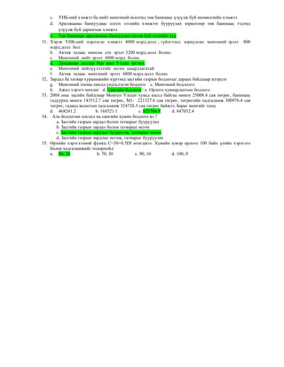 c. ҮНБ-ний хэмжээ ба нийт мөнгөний өсөлтөд төв банкнаас үзүүлж буй нөлөөллийн хэмжээ
d. Арилжааны банкуудаас олгох зээлийн хэмжээг бууруулах зорилгоор төв банкнаас тэдэнд
үзүүлж буй дарамтын хэмжээ
e. Төв банкнаас арилжааны банкуудад олгож буй зээлийн хүү
31. Хэрэв ҮНБ-ний нэрлэсэн хэмжээ 4000 млрд.долл , гүйлгээнд зориулсан мөнгөний эрэлт 800
млрд.долл бол:
b. Актив талаас мөнгөн дэх эрэлт 3200 млрд.долл болно.
c. Мөнгөний нийт эрэлт 4800 млрд болно
d. Дунджаар доллар бүр жил 5 удаа эргэнэ.
e. Мөнгөний нийлүүлэлтийг өсгөх шаардлагатай
f. Актив талаас мөнгөний эрэлт 4800 млрд.долл болно
32. Зардал ба татвар хураамжийн хүрээнд засгийн газрын бодлогыг дараах байдлаар илэрдэг
g. Мөнгөний тооны онолд үндэслэсэн бодлого с. Мөнгөний бодлолго
h. Ажил хэрэгч мөчлөг d. Сангийн бодлого e. Орлого хувиарлаптын бодлого
33. 2004 оны эцсийн байдлаар Монгол Улсын хувьд кассд байгаа мөнгө 25008.4 сая төгрөг, банкнаас
гадуурхи мөнгө 143512.7 сая төгрөг, М1- 221327.6 сая төгрөг, төгрөгийн хадгаламж 300976.4 сая
төгрөг, гадаад валютын хадгаламж 324728.5 сая төгрөг байжээ. Бараг мөнгийг тооц
d. 468241.2 b. 168521.1 c. 625704.9 d. 847032.4
34. Аль бодлогын хослол нь сангийн хумих бодлого вэ ?
a. Засгийн газрын зардал болон татварыг бууруулах
b. Засгийн газрын зардал болон татварыг өсгөх
c. Засгийн газрын зардлыг бууруулж, татварыг өсгөх
d. Засгийн газрын зардлыг өсгөж, татварыг бууруулах
35. Өрхийн хэрэглээний функц С=30+0.5DI өгөгджээ. Хувийн цэвэр орлого 100 байх үеийн хэрэглээ
болон хадгаламжийг тодорхойл:
a. 80, 20 b. 70, 30 c. 90, 10 d. 100, 0
 