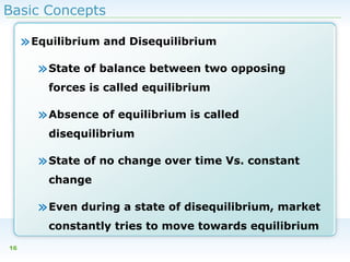 Basic Concepts

» Equilibrium and Disequilibrium
» State of balance between two opposing
forces is called equilibrium

» Absence of equilibrium is called
disequilibrium

» State of no change over time Vs. constant
change

» Even during a state of disequilibrium, market
constantly tries to move towards equilibrium
16

 