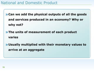 National and Domestic Product

» Can we add the physical outputs of all the goods
and services produced in an economy? Why or
why not?

» The units of measurement of each product
varies

» Usually multiplied with their monetary values to
arrive at an aggregate

19

 