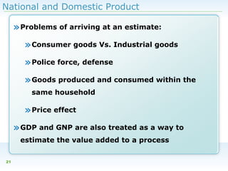 National and Domestic Product

» Problems of arriving at an estimate:
» Consumer goods Vs. Industrial goods
» Police force, defense
» Goods produced and consumed within the
same household

» Price effect
» GDP and GNP are also treated as a way to
estimate the value added to a process
21

 
