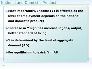 National and Domestic Product

» Most importantly, Income (Y) is affected as the
level of employment depends on the national
and domestic products

» Increase in Y signifies increase in jobs, output,
better standard of living

» Y is determined by the level of aggregate
demand (AD)

» For equilibrium to exist: Y = AD
24

 