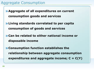 Aggregate Consumption

» Aggregate of all expenditures on current
consumption goods and services

» Living standards correlated to per capita
consumption of goods and services

» Can be related to either national income or
disposable income

» Consumption function establishes the
relationship between aggregate consumption
expenditures and aggregate income; C = C(Y)
25

 
