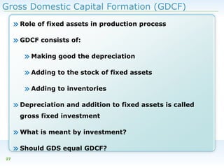 Gross Domestic Capital Formation (GDCF)

» Role of fixed assets in production process
» GDCF consists of:
» Making good the depreciation
» Adding to the stock of fixed assets
» Adding to inventories
» Depreciation and addition to fixed assets is called
gross fixed investment

» What is meant by investment?
» Should GDS equal GDCF?
27

 