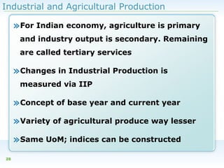 Industrial and Agricultural Production

»For Indian economy, agriculture is primary
and industry output is secondary. Remaining
are called tertiary services

»Changes in Industrial Production is
measured via IIP

»Concept of base year and current year
»Variety of agricultural produce way lesser
»Same UoM; indices can be constructed
28

 
