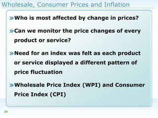 Wholesale, Consumer Prices and Inflation

»Who is most affected by change in prices?
»Can we monitor the price changes of every
product or service?

»Need for an index was felt as each product
or service displayed a different pattern of
price fluctuation

»Wholesale Price Index (WPI) and Consumer
Price Index (CPI)
29

 