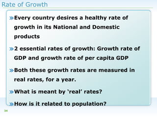 Rate of Growth

»Every country desires a healthy rate of
growth in its National and Domestic
products

»2 essential rates of growth: Growth rate of
GDP and growth rate of per capita GDP

»Both these growth rates are measured in
real rates, for a year.

»What is meant by ‘real’ rates?
»How is it related to population?
34

 