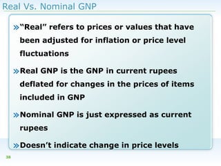 Real Vs. Nominal GNP

»“Real” refers to prices or values that have
been adjusted for inflation or price level
fluctuations

»Real GNP is the GNP in current rupees
deflated for changes in the prices of items
included in GNP

»Nominal GNP is just expressed as current
rupees

»Doesn’t indicate change in price levels
38

 