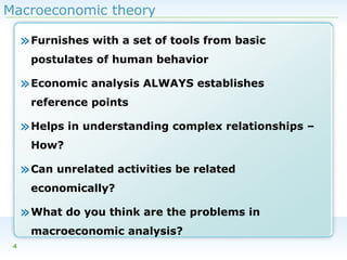 Macroeconomic theory

» Furnishes with a set of tools from basic
postulates of human behavior

» Economic analysis ALWAYS establishes
reference points

» Helps in understanding complex relationships –
How?

» Can unrelated activities be related
economically?

» What do you think are the problems in
macroeconomic analysis?
4

 