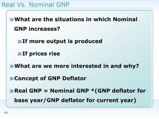 Real Vs. Nominal GNP

»What are the situations in which Nominal
GNP increases?

»If more output is produced
»If prices rise
»What are we more interested in and why?
»Concept of GNP Deflator
»Real GNP = Nominal GNP *(GNP deflator for
base year/GNP deflator for current year)
40

 