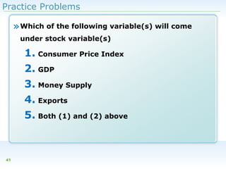 Practice Problems

» Which of the following variable(s) will come
under stock variable(s)

1. Consumer Price Index
2. GDP
3. Money Supply
4. Exports
5. Both (1) and (2) above

41

 