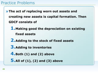 Practice Problems

» The act of replacing worn out assets and
creating new assets is capital formation. Then
GDCF consists of

1.Making good the depreciation on existing
fixed assets

2.Adding to the stock of fixed assets
3.Adding to inventories
4.Both (1) and (2) above
5.All of (1), (2) and (3) above
45

 