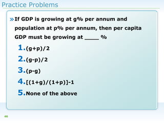 Practice Problems

» If GDP is growing at g% per annum and
population at p% per annum, then per capita
GDP must be growing at ____ %

1.(g+p)/2
2.(g-p)/2
3.(p-g)
4.[(1+g)/(1+p)]-1
5.None of the above
46

 
