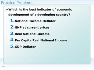 Practice Problems

» Which is the best indicator of economic
development of a developing country?

1.National Income Deflator
2.GNP at current prices
3.Real National Income
4.Per Capita Real National Income
5.GDP Deflator

48

 