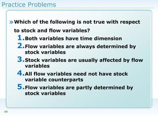 Practice Problems

» Which of the following is not true with respect
to stock and flow variables?

1.Both variables have time dimension
2.Flow variables are always determined by
stock variables

3.Stock variables are usually affected by flow
variables

4.All flow variables need not have stock
variable counterparts

5.Flow variables are partly determined by
stock variables

49

 